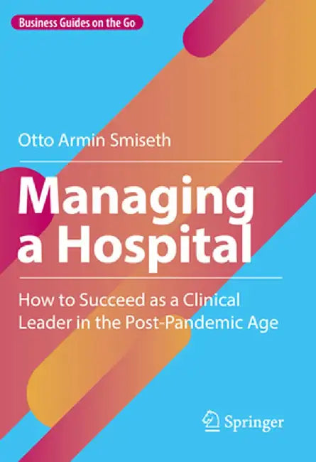 Managing A Hospital: How To Succeed As A Clinical Leader In The Post-Pandemic Age by Smiseth, Otto Armin