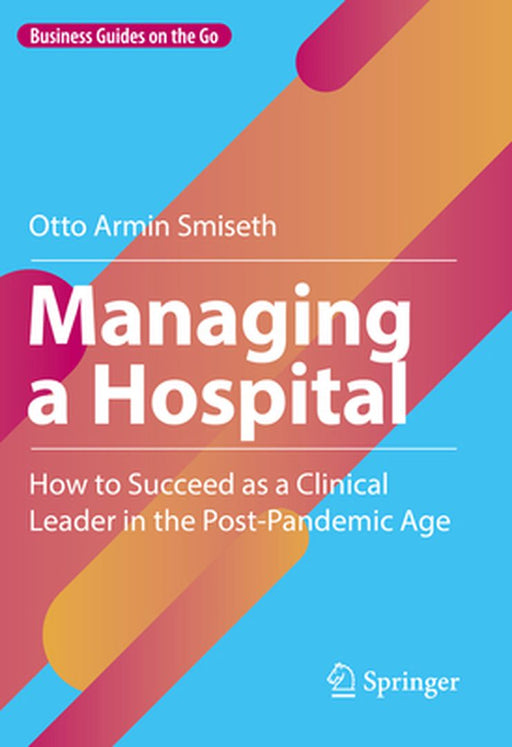 Managing A Hospital: How To Succeed As A Clinical Leader In The Post-Pandemic Age by Smiseth, Otto Armin