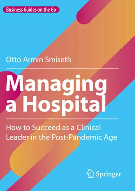 Managing a Hospital: How to Succeed as a Clinical Leader in the Post-Pandemic Age by Otto Armin Smiseth