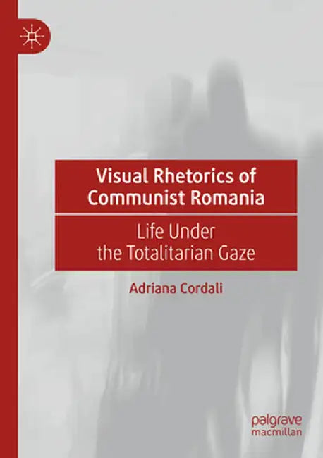 Visual Rhetorics of Communist Romania: Life Under the Totalitarian Gaze by Adriana Cordali