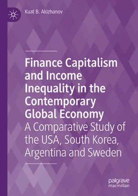Finance Capitalism and Income Inequality in the Contemporary Global Economy: A Comparative Study of the Usa, South Korea, Argentina and Sweden by Kuat B. Akizhanov