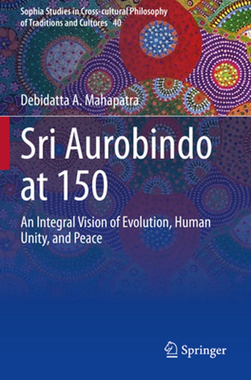 Sri Aurobindo at 150: An Integral Vision of Evolution Human Unity and Peace by Debidatta A. Mahapatra