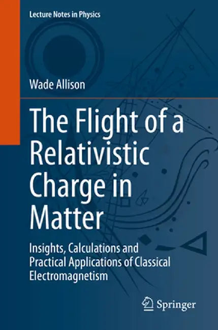 The Flight of a Relativistic Charge in Matter: Insights, Calculations and Practical Applications of Classical Electromagnetism by Wade Allison