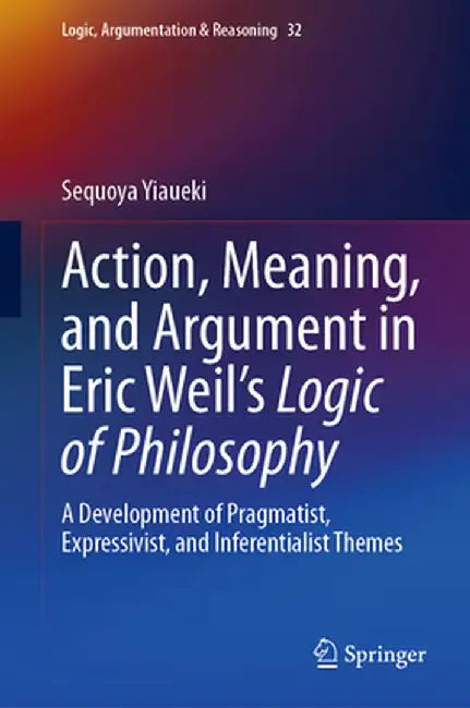 Action, Meaning, and Argument in Eric Weil's Logic of Philosophy: A Development of Pragmatist, Expressivist, and Inferentialist Themes by Sequoya Yiaueki
