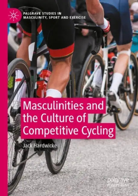 Masculinities and the Culture of Competitive Cycling by Jack Hardwicke