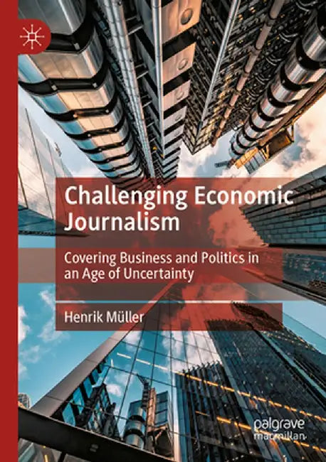 Challenging Economic Journalism: Covering Business and Politics in an Age of Uncertainty by Henrik Müller