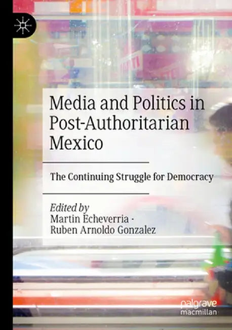Media and Politics in Post-Authoritarian Mexico: The Continuing Struggle for Democracy by Martin Echeverria