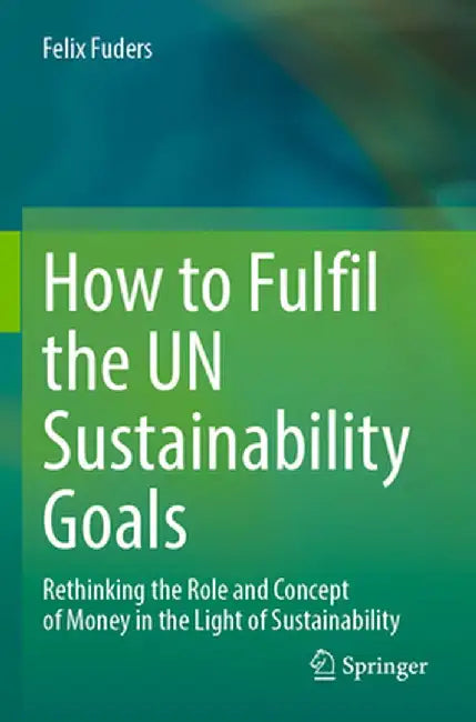 How to Fulfil the Un Sustainability Goals: Rethinking the Role and Concept of Money in the Light of Sustainability by Felix Fuders