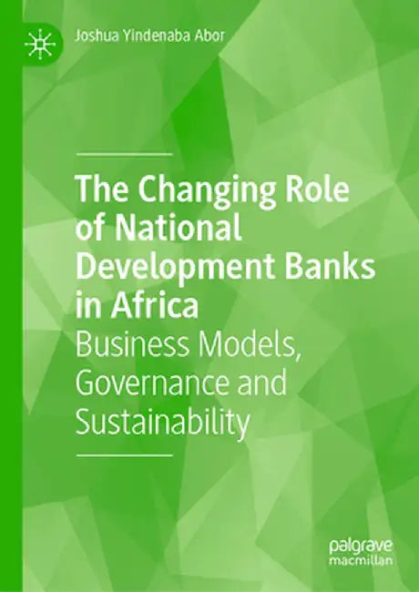 The Changing Role of National Development Banks in Africa: Business Models, Governance and Sustainability by Joshua Yindenaba Abor