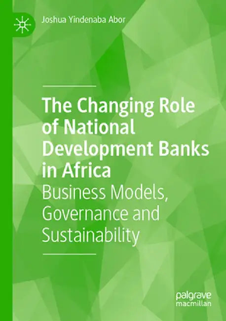The Changing Role of National Development Banks in Africa: Business Models, Governance and Sustainability by Joshua Yindenaba Abor