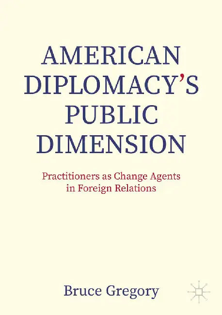 American Diplomacy’s Public Dimension: Practitioners as Change Agents in Foreign Relations by Bruce Gregory
