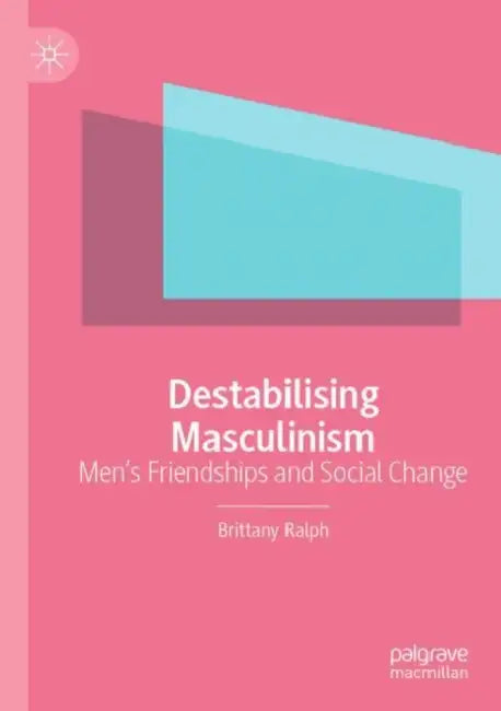 Destabilising Masculinism: Men's Friendships and Social Change by Brittany Ralph