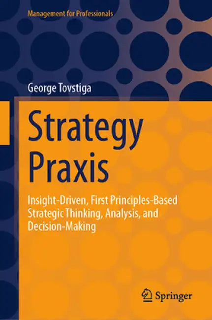 Strategy PRAXIS: Insight-Driven, First Principles-Based Strategic Thinking, Analysis, and Decision-Making by George Tovstiga