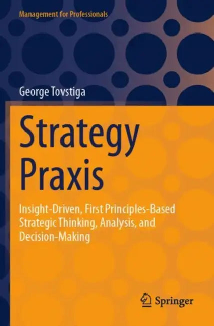 Strategy Praxis: Insight-Driven, First Principles-Based Strategic Thinking, Analysis, and Decision-Making by George Tovstiga