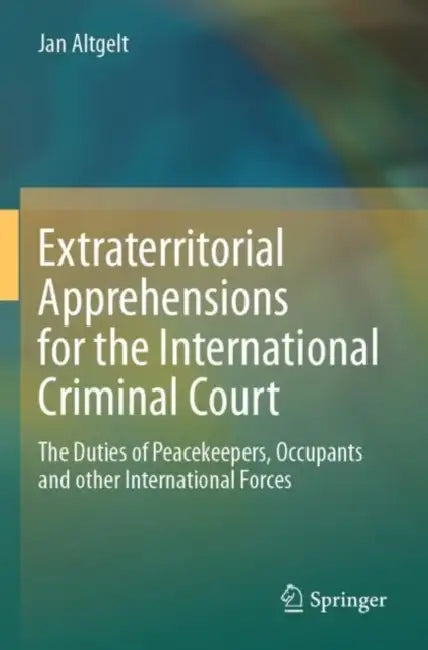 Extraterritorial Apprehensions for the Internation: The Duties of Peacekeepers, Occupants and Other International Forces by Jan Altgelt