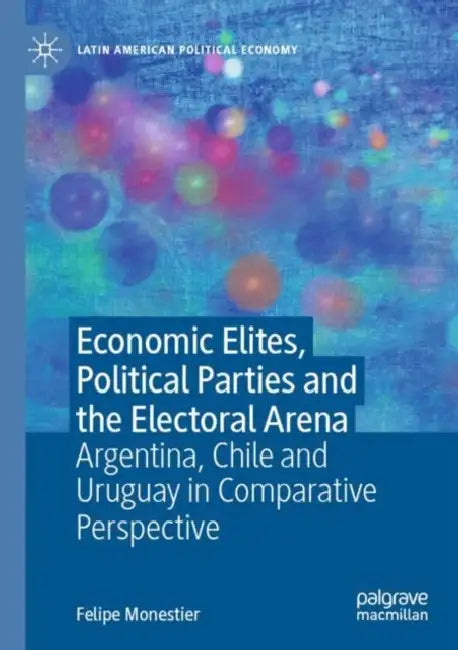 Economic Elites, Political Parties and the Electoral Arena: Argentina, Chile and Uruguay in Comparative Perspective by Felipe Monestier