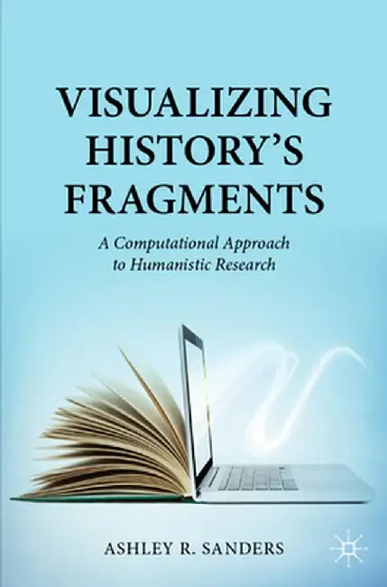 Visualizing History’s Fragments: A Computational Approach to Humanistic Research by Sanders, Ashley R.