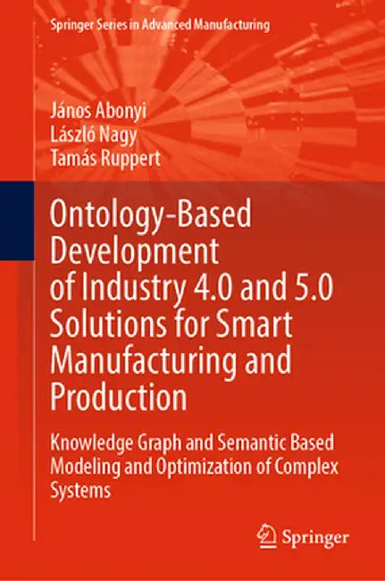 Ontology-Based Development of Industry 4.0 and 5.0 Solutions for Smart Manufacturing and Production: Knowledge Graph and Semantic Based Modeling and O by János Abonyi