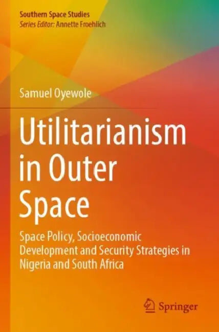 Utilitarianism in Outer Space: Space Policy, Socioeconomic Development and Security Strategies in Nigeria and South Africa by Samuel Oyewole