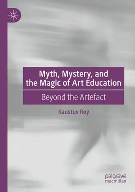 Myth, Mystery, and the Magic of Art Education: Beyond the Artefact by Kaustuv Roy