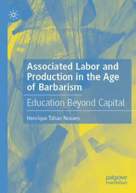 Associated Labor and Production in the Age of Barbarism: Education Beyond Capital by Henrique Tahan Novaes