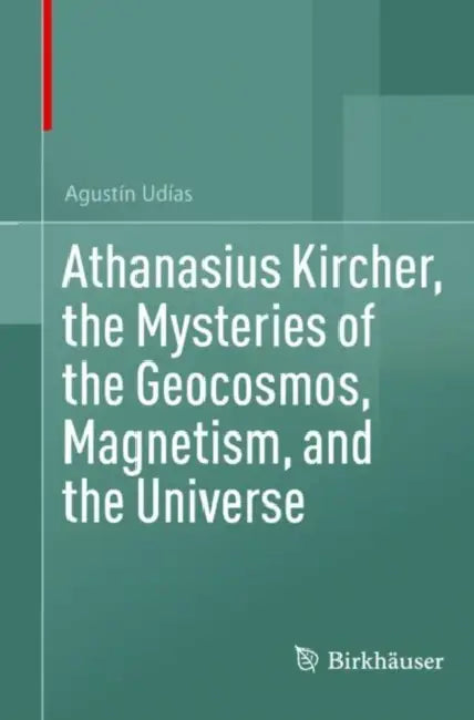 Athanasius Kircher, the Mysteries of the Geocosmos, Magnetism, and the Universe by Agustín Udías