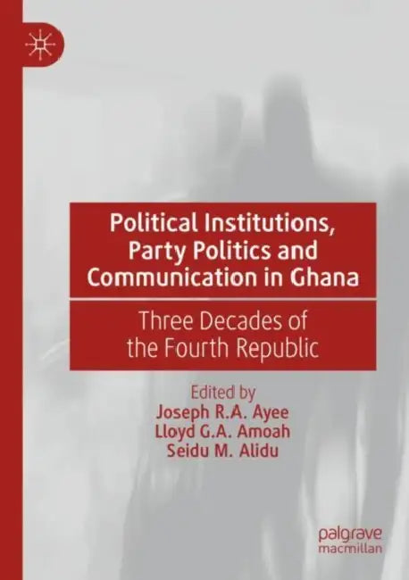 Political Institutions, Party Politics and Communication in Ghana: Three Decades of the Fourth Republic by Joseph R. a. Ayee