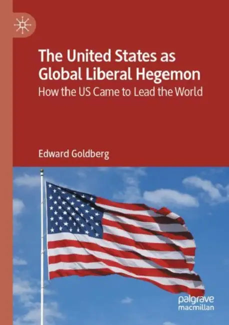 The United States as Global Liberal Hegemon: How the Us Came to Lead the World by Edward Goldberg