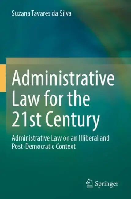 Administrative Law for the 21st Century: Administrative Law on an Illiberal and Post-Democratic Context by Suzana Tavares Da Silva