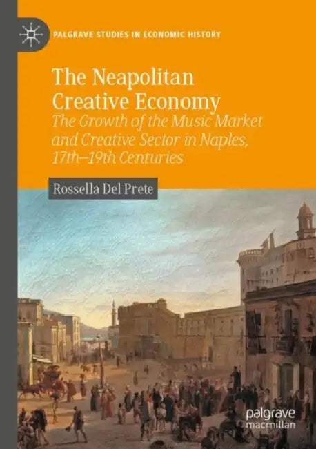 The Neapolitan Creative Economy: The Growth of the Music Market and Creative Sector in Naples, 17th-19th Centuries by Rossella del Prete