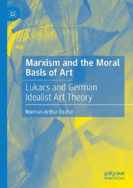 Marxism and the Moral Basis of Art: Lukács and German Idealist Art Theory by Norman Arthur Fischer