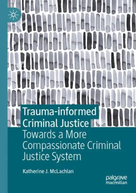 Trauma-informed Criminal Justice: Towards a More Compassionate Criminal Justice System by Katherine J. McLachlan