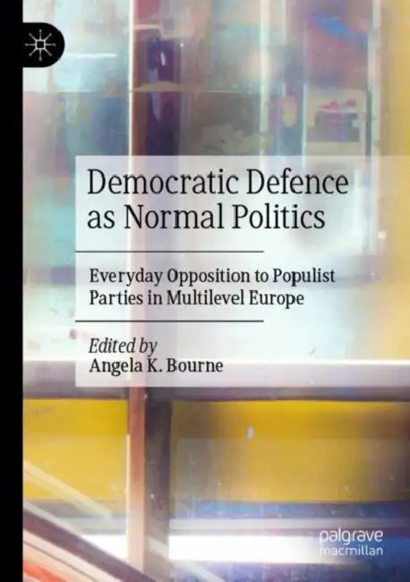 Democratic Defence as Normal Politics: Everyday Opposition to Populist Parties in Multilevel Europe by Angela K. Bourne