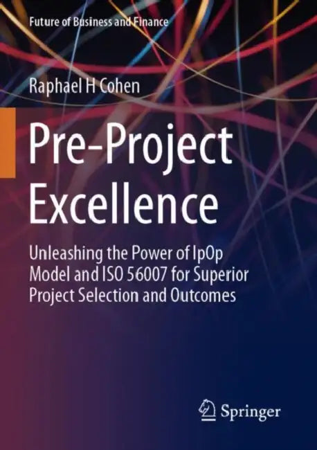 Pre-Project Excellence: Unleashing the Power of Ipop Model and ISO 56007 for Superior Project Selection and Outcomes by Raphael H. Cohen
