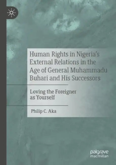 Human Rights in Nigeria's External Relations in the Age of General Muhammadu Buhari and His Successors: Loving the Foreigner as Yourself by Philip C. Aka