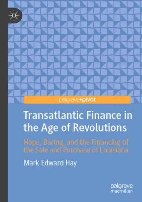 Transatlantic Finance in the Age of Revolutions: Hope, Baring, and the Financing of the Sale and Purchase of Louisiana by Mark Edward Hay