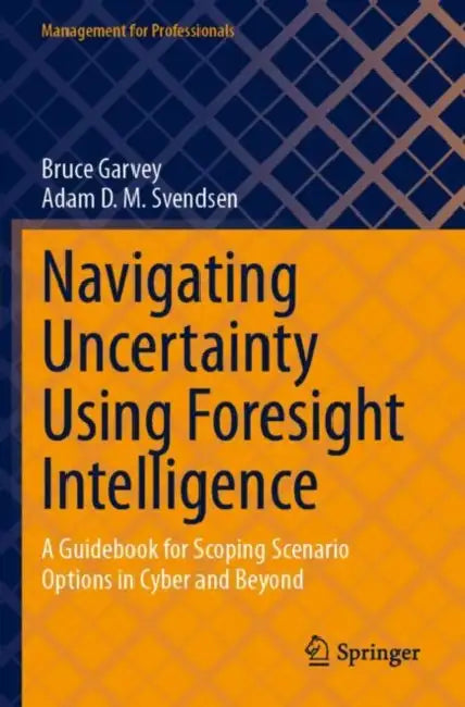 Navigating Uncertainty Using Foresight Intelligence: A Guidebook for Scoping Scenario Options in Cyber and Beyond by Bruce Garvey