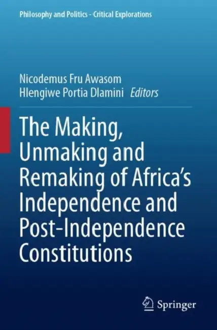 The Making, Unmaking and Remaking of Africa’s Independence and Post-Independence Constitutions by Nicodemus Fru Awasom