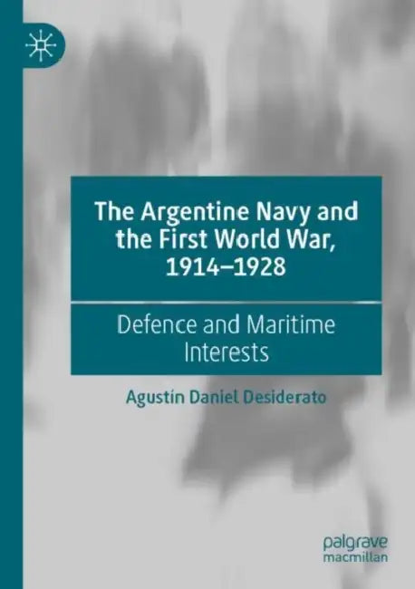 The Argentine Navy and the First World War, 1914-1928: Defence and Maritime Interests by Agustín Daniel Desiderato