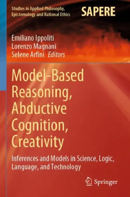 Model-Based Reasoning, Abductive Cognition, Creativity: ​inferences and Models in Science, Logic, Language, and Technology by Emiliano Ippoliti