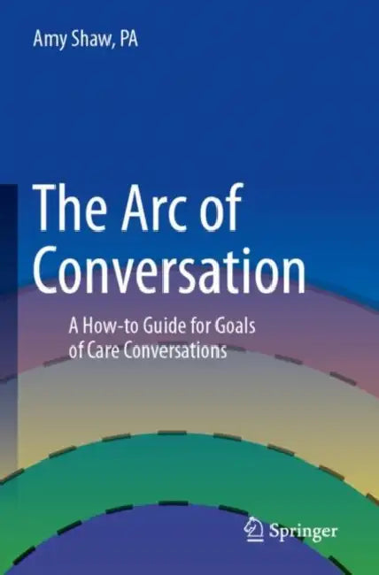 The Arc of Conversation: A How-To Guide for Goals of Care Conversations by Amy Shaw Pa