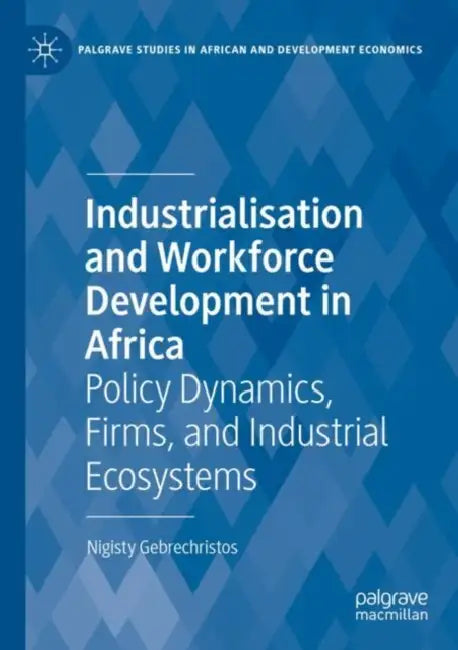 Industrialisation and Workforce Development in Africa: Policy Dynamics, Firms, and Industrial Ecosystems by Nigisty Gebrechristos