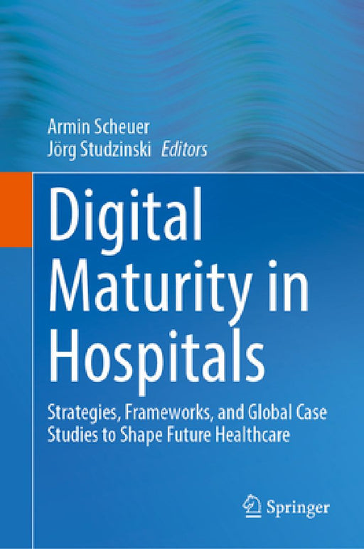 Digital Maturity in Hospitals: Strategies, Frameworks, and Global Case Studies to Shape Future Healthcare by Armin Scheuer
