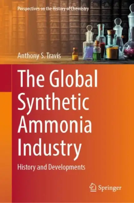 The Global Synthetic Ammonia Industry: History and Developments by Anthony S. Travis
