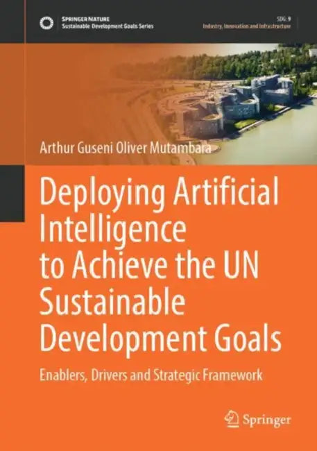 Deploying Artificial Intelligence to Achieve the UN Sustainable Development Goals: Enablers, Drivers and Strategic Framework by Arthur Guseni Oliver Mutambara