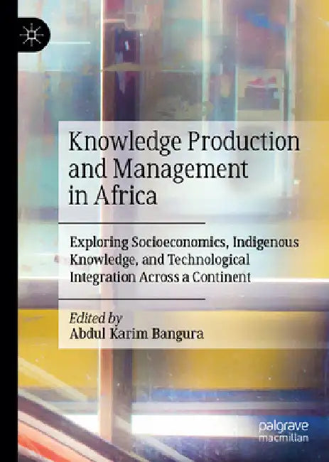 Knowledge Production and Management in Africa: Exploring Socioeconomics, Indigenous Knowledge, and Technological Integration Across a Continent by Abdul Karim Bangura