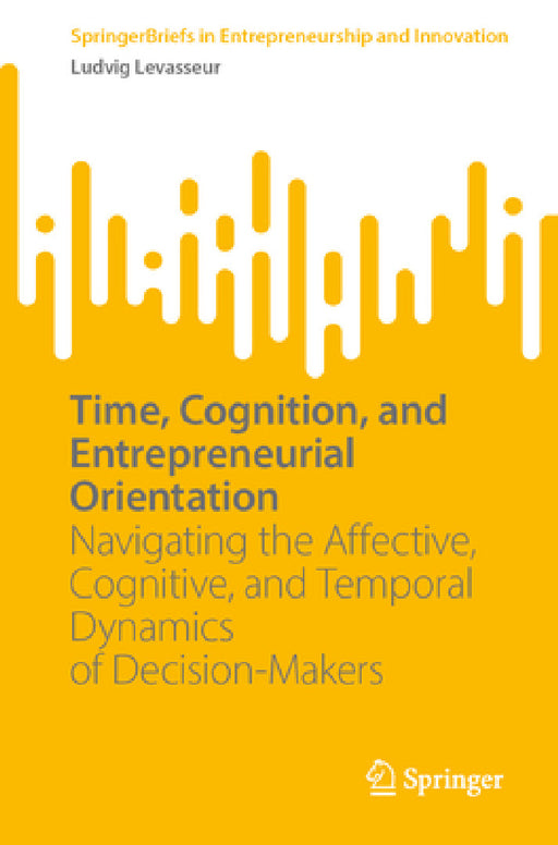 Time, Cognition, and Entrepreneurial Orientation: Navigating the Affective, Cognitive, and Temporal Dynamics of Decision-Makers by Ludvig Levasseur