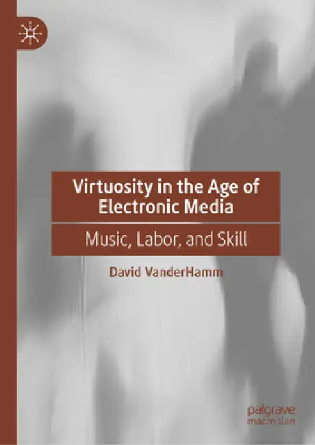 Virtuosity in the Age of Electronic Media: Music, Labor, and Skill by David Vanderhamm
