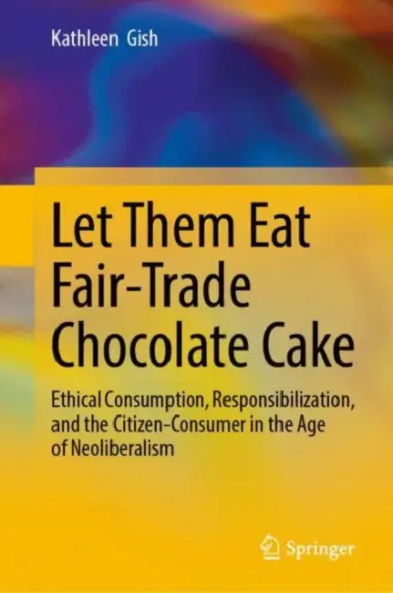 Let Them Eat Fair-Trade Chocolate Cake: Ethical Consumption, Responsibilization, and the Citizen-Consumer in the Age of Neoliberalism by Kathleen Gish