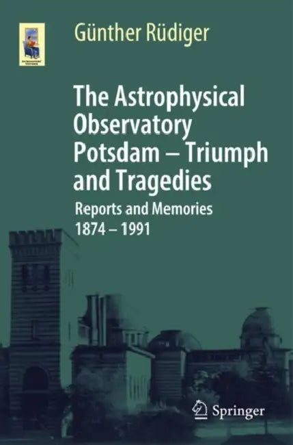 The Astrophysical Observatory Potsdam - Triumph and Tragedies: Reports and Memories 1874 - 1991 by Günther Rüdiger